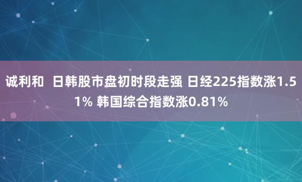 诚利和  日韩股市盘初时段走强 日经225指数涨1.51% 韩国综合指数涨0.81%