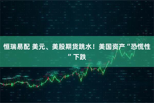 恒瑞易配 美元、美股期货跳水！美国资产“恐慌性”下跌