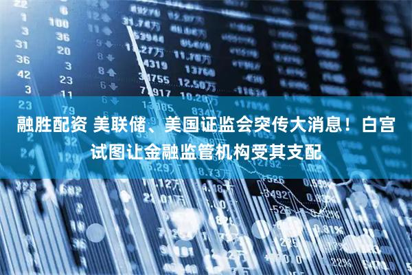 融胜配资 美联储、美国证监会突传大消息！白宫试图让金融监管机构受其支配