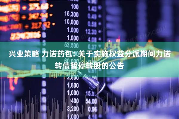 兴业策略 力诺药包: 关于实施权益分派期间力诺转债暂停转股的公告