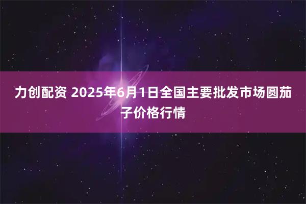 力创配资 2025年6月1日全国主要批发市场圆茄子价格行情