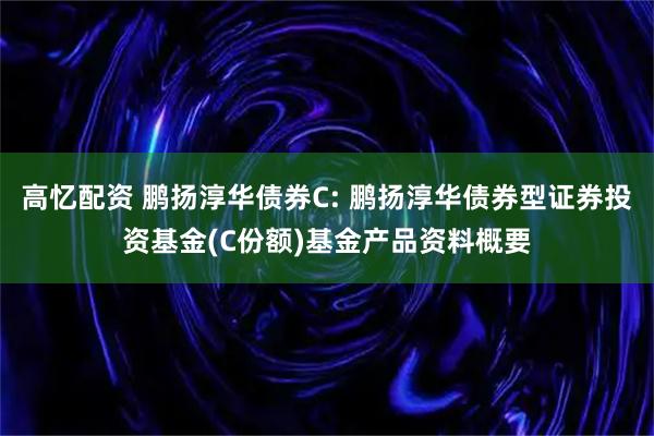 高忆配资 鹏扬淳华债券C: 鹏扬淳华债券型证券投资基金(C份额)基金产品资料概要