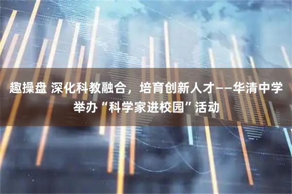趣操盘 深化科教融合，培育创新人才——华清中学举办“科学家进校园”活动