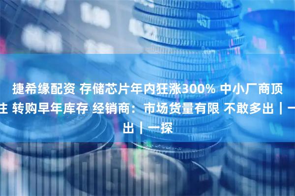 捷希缘配资 存储芯片年内狂涨300% 中小厂商顶不住 转购早年库存 经销商：市场货量有限 不敢多出｜一探