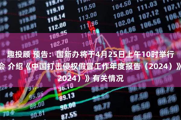 趣投顾 预告：国新办将于4月25日上午10时举行新闻发布会 介绍《中国打击侵权假冒工作年度报告（2024）》有关情况