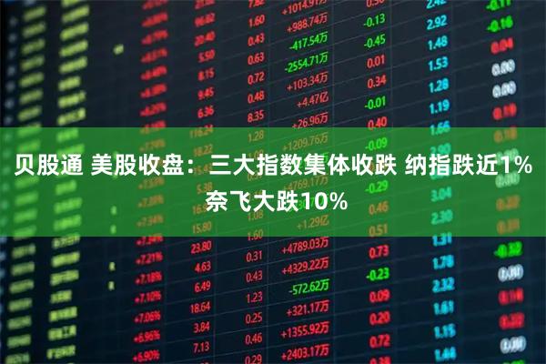 贝股通 美股收盘：三大指数集体收跌 纳指跌近1% 奈飞大跌10%