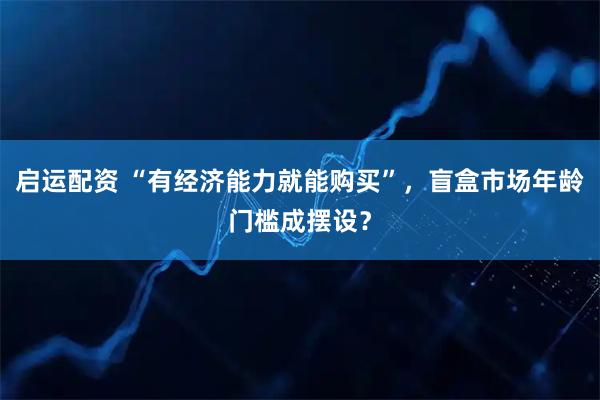启运配资 “有经济能力就能购买”，盲盒市场年龄门槛成摆设？