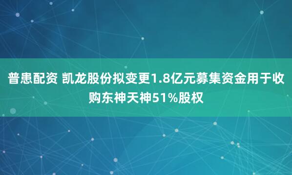 普患配资 凯龙股份拟变更1.8亿元募集资金用于收购东神天神51%股权
