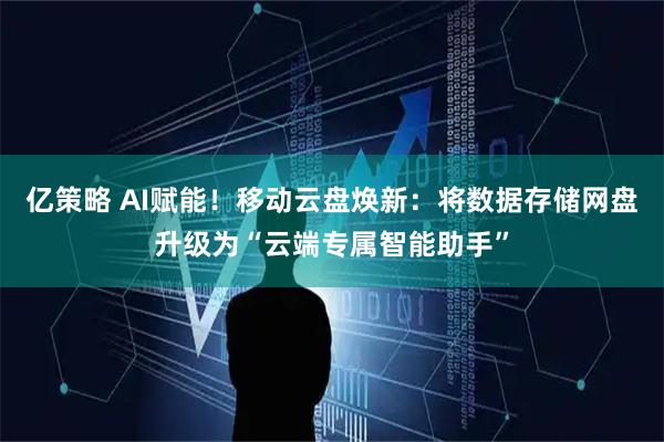 亿策略 AI赋能！移动云盘焕新：将数据存储网盘升级为“云端专属智能助手”