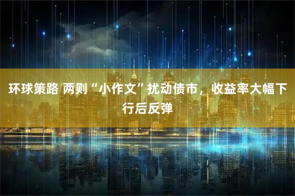 环球策路 两则“小作文”扰动债市，收益率大幅下行后反弹