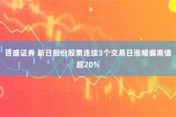 百盛证券 新日股份股票连续3个交易日涨幅偏离值超20%