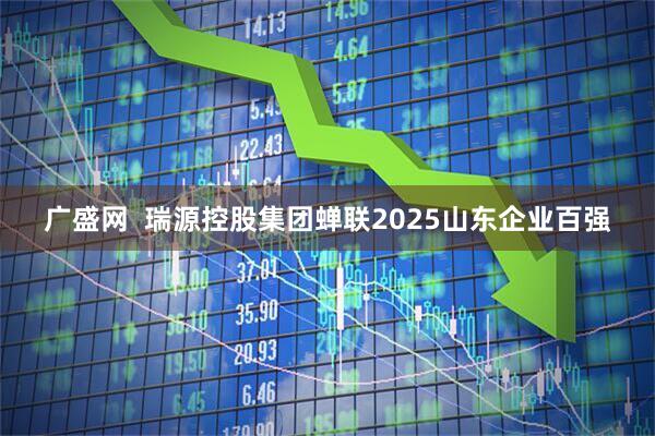 广盛网  瑞源控股集团蝉联2025山东企业百强