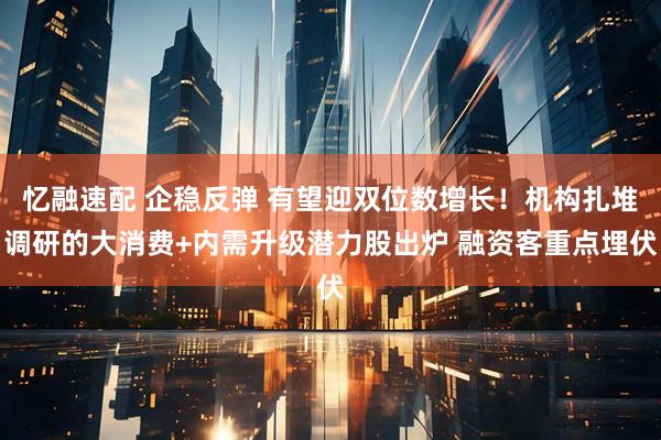 忆融速配 企稳反弹 有望迎双位数增长！机构扎堆调研的大消费+内需升级潜力股出炉 融资客重点埋伏