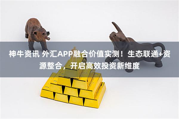 神牛资讯 外汇APP融合价值实测！生态联通+资源整合，开启高效投资新维度