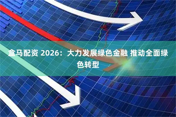 盒马配资 2026：大力发展绿色金融 推动全面绿色转型