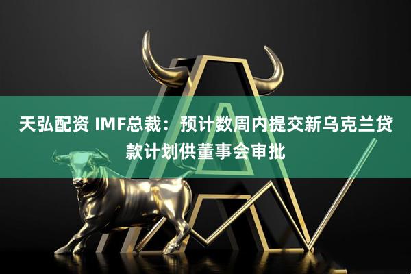 天弘配资 IMF总裁：预计数周内提交新乌克兰贷款计划供董事会审批