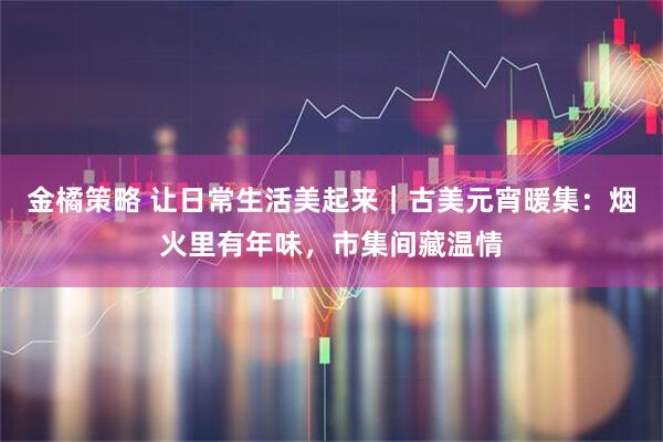 金橘策略 让日常生活美起来｜古美元宵暖集：烟火里有年味，市集间藏温情