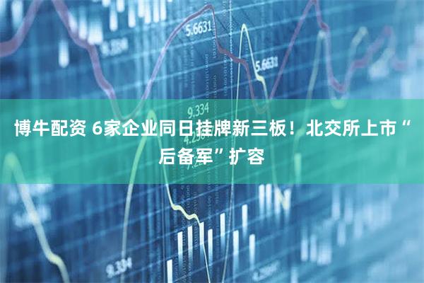 博牛配资 6家企业同日挂牌新三板！北交所上市“后备军”扩容