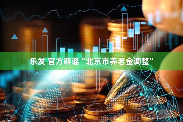 乐发 官方辟谣“北京市养老金调整”