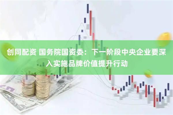 创同配资 国务院国资委：下一阶段中央企业要深入实施品牌价值提升行动